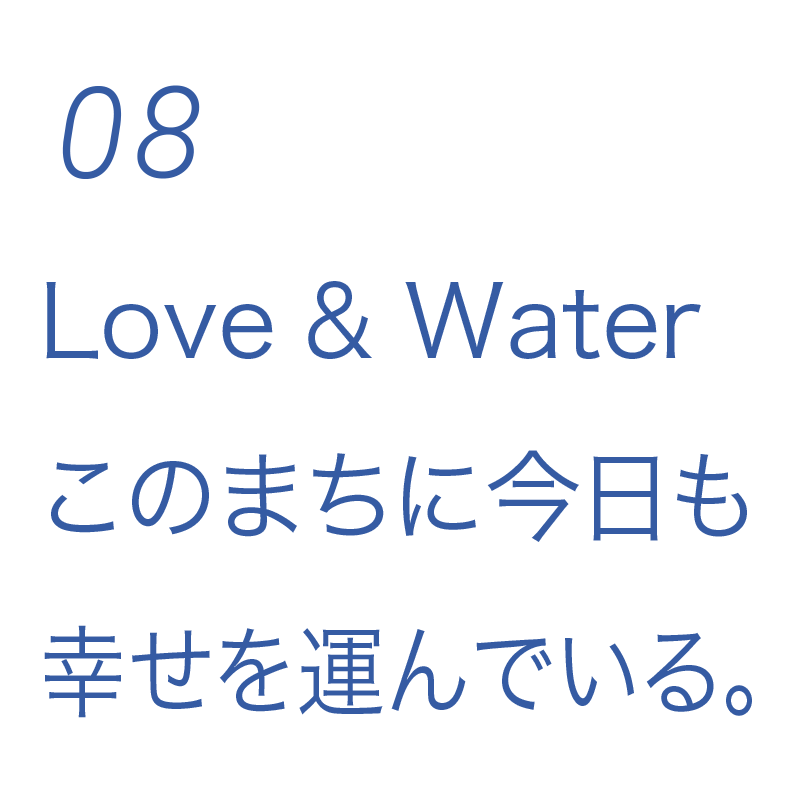 08 Love & Water このまちに今日も幸せを運んでいる。